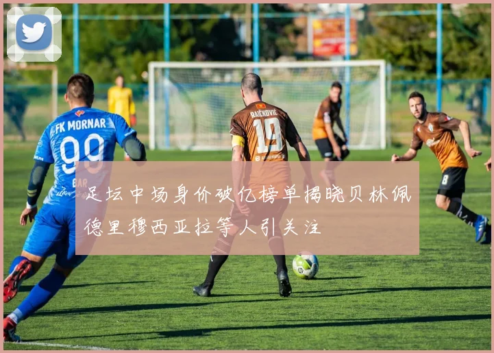 足坛中场身价破亿榜单揭晓贝林佩德里穆西亚拉等人引关注