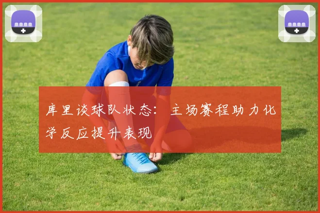 库里谈球队状态：主场赛程助力化学反应提升表现