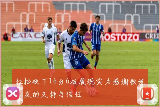 拉松砍下16分6板展现实力感谢教练队友的支持与信任