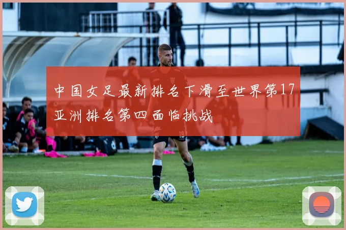 中国女足最新排名下滑至世界第17亚洲排名第四面临挑战