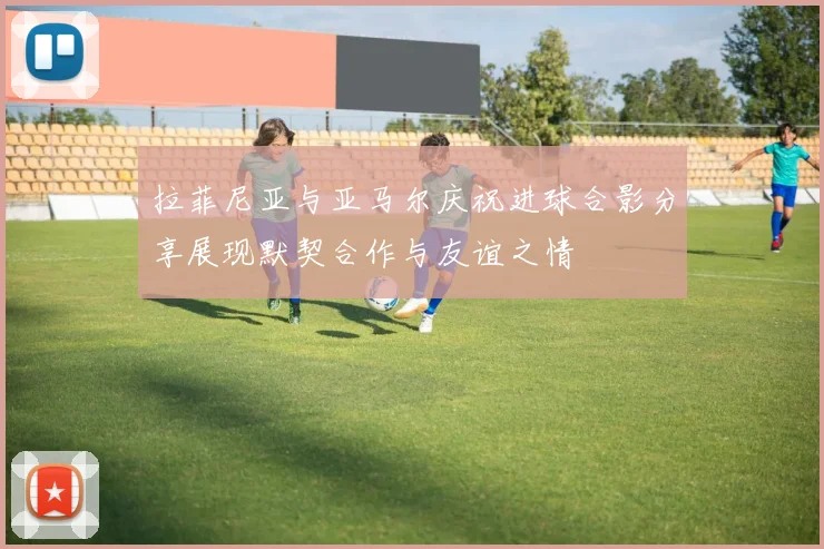拉菲尼亚与亚马尔庆祝进球合影分享展现默契合作与友谊之情