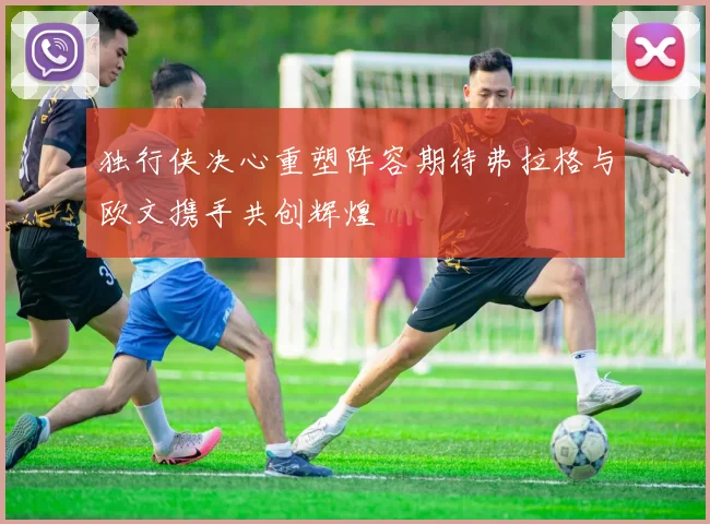 独行侠决心重塑阵容期待弗拉格与欧文携手共创辉煌