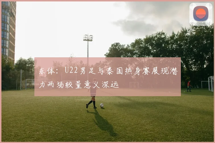 东体：U22男足与泰国热身赛展现潜力两场较量意义深远