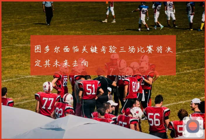 图多尔面临关键考验三场比赛将决定其未来去向