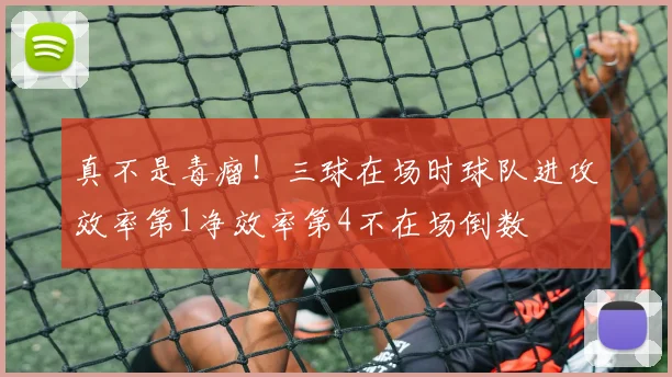 真不是毒瘤！三球在场时球队进攻效率第1净效率第4不在场倒数