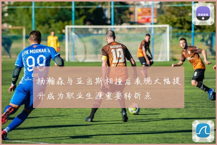 杨瀚森与亚当斯相撞后表现大幅提升成为职业生涯重要转折点