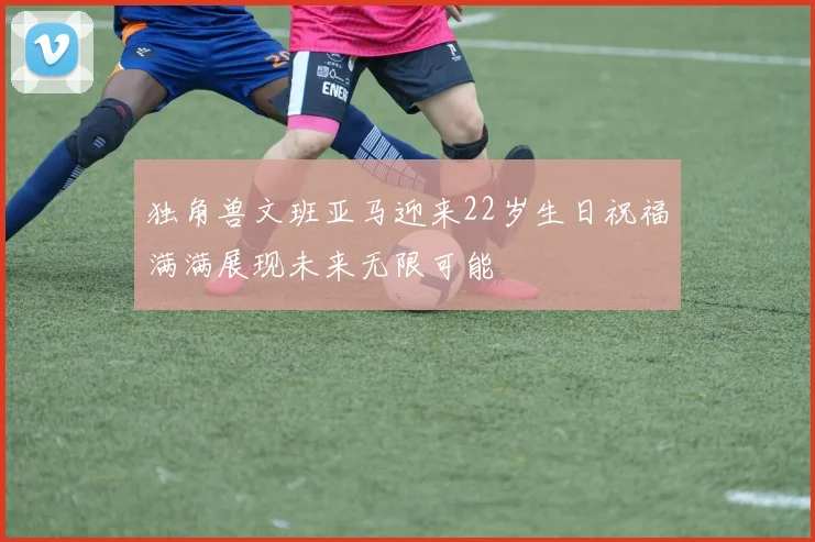 独角兽文班亚马迎来22岁生日祝福满满展现未来无限可能