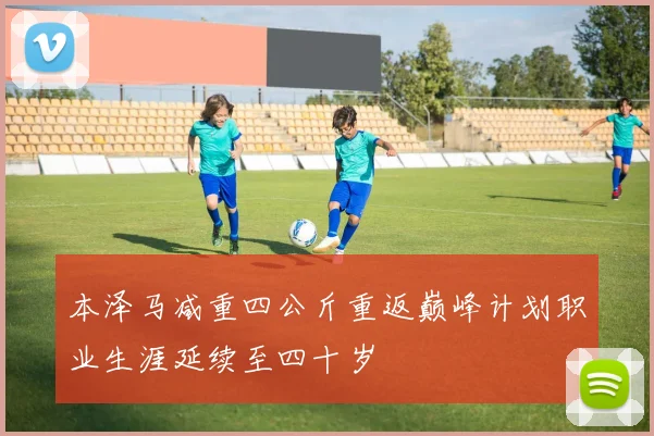 本泽马减重四公斤重返巅峰计划职业生涯延续至四十岁