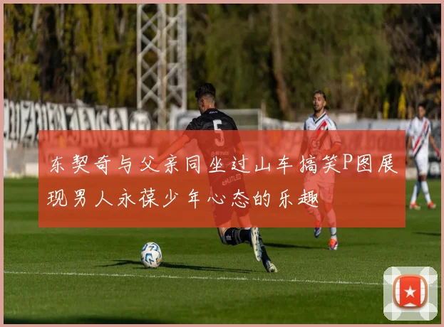 东契奇与父亲同坐过山车搞笑P图展现男人永葆少年心态的乐趣