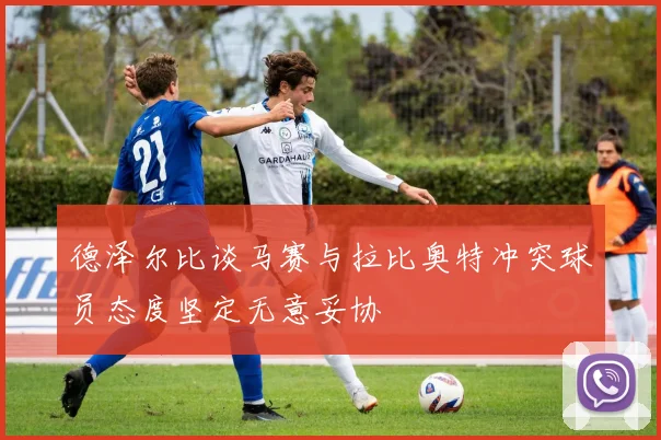 德泽尔比谈马赛与拉比奥特冲突球员态度坚定无意妥协
