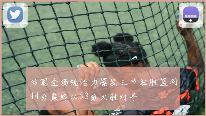 活塞全场统治力爆发三节狂胜篮网44分最终以53分大胜对手