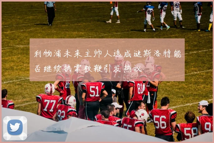 利物浦未来主帅人选成谜斯洛特能否继续执掌教鞭引发热议