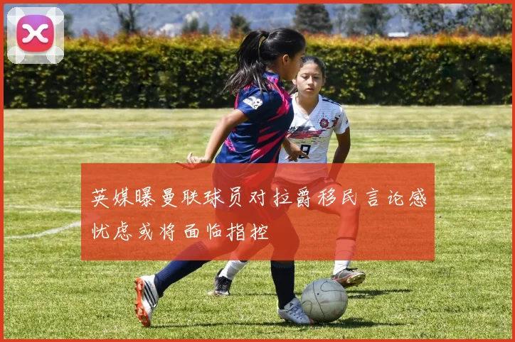 英媒曝曼联球员对拉爵移民言论感忧虑或将面临指控