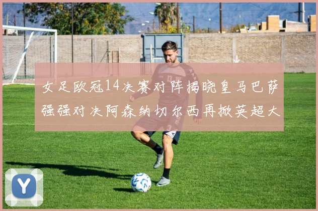 女足欧冠14决赛对阵揭晓皇马巴萨强强对决阿森纳切尔西再掀英超大战
