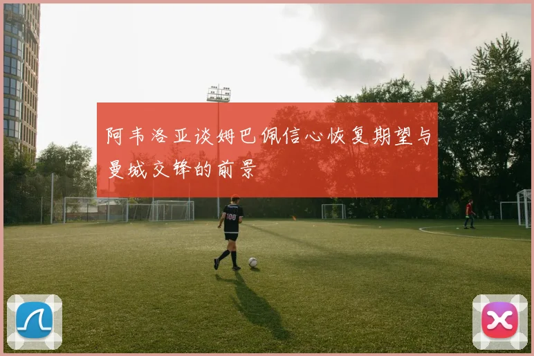 阿韦洛亚谈姆巴佩信心恢复期望与曼城交锋的前景