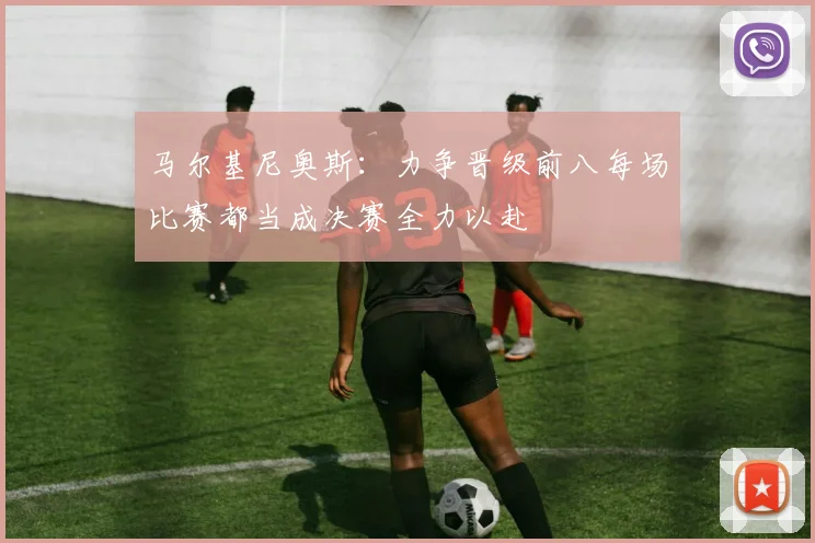 马尔基尼奥斯：力争晋级前八每场比赛都当成决赛全力以赴