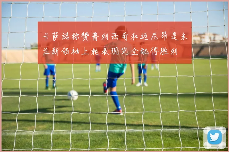卡萨诺称赞普利西奇和迈尼昂是米兰新领袖上轮表现完全配得胜利