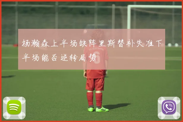 杨瀚森上半场缺阵里斯替补失准下半场能否逆转局势