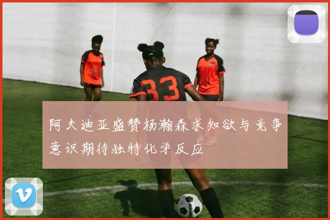 阿夫迪亚盛赞杨瀚森求知欲与竞争意识期待独特化学反应
