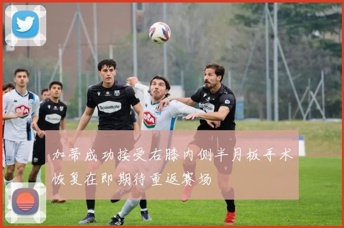 加蒂成功接受右膝内侧半月板手术恢复在即期待重返赛场