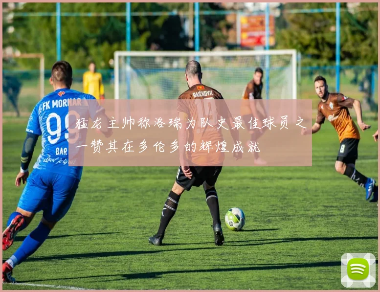 猛龙主帅称洛瑞为队史最佳球员之一赞其在多伦多的辉煌成就