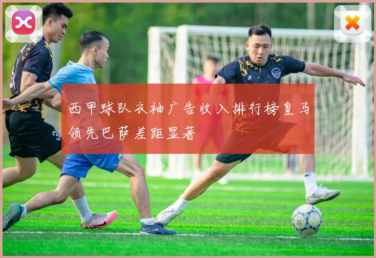 西甲球队衣袖广告收入排行榜皇马领先巴萨差距显著