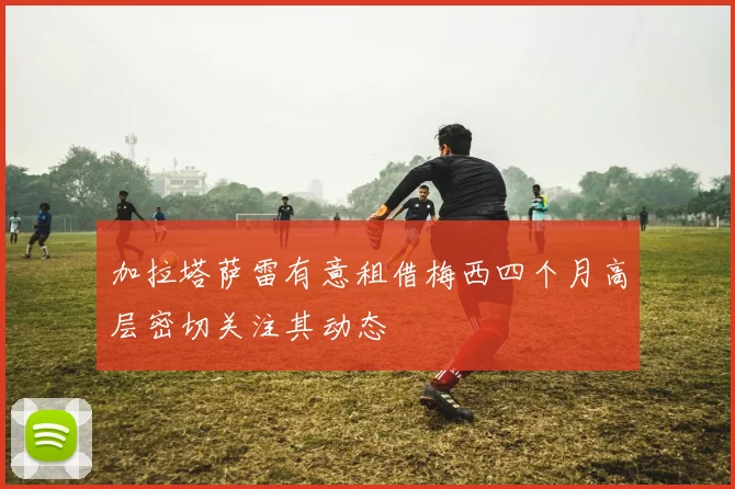 加拉塔萨雷有意租借梅西四个月高层密切关注其动态