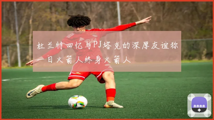 杜兰特回忆与PJ塔克的深厚友谊称一日火箭人终身火箭人