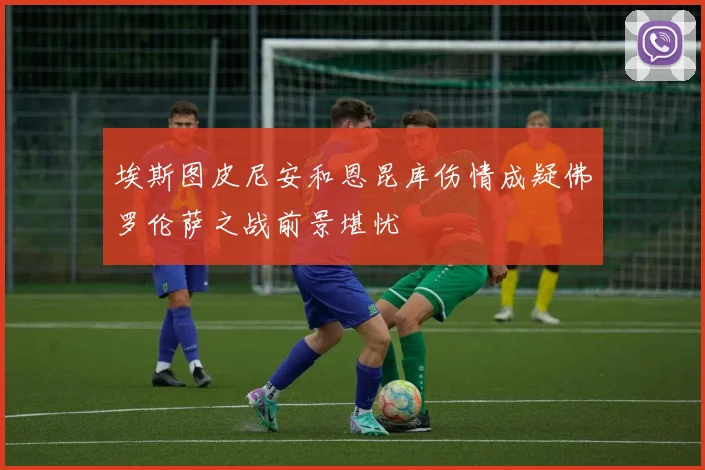 埃斯图皮尼安和恩昆库伤情成疑佛罗伦萨之战前景堪忧