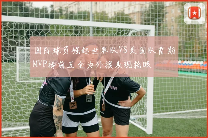 国际球员崛起世界队VS美国队首期MVP榜前五全为外援表现抢眼