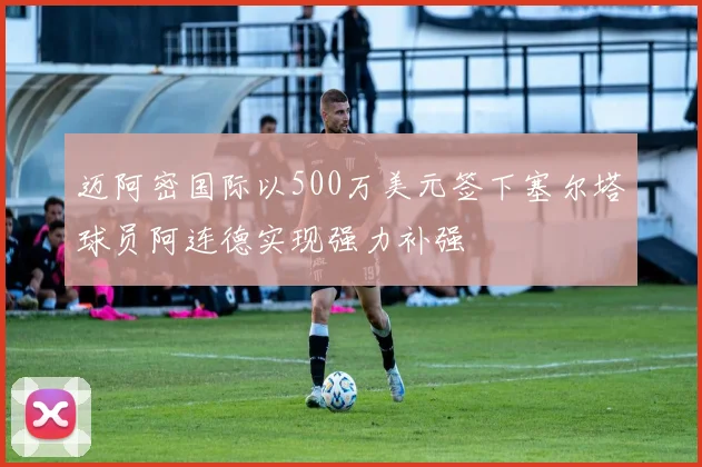 迈阿密国际以500万美元签下塞尔塔球员阿连德实现强力补强