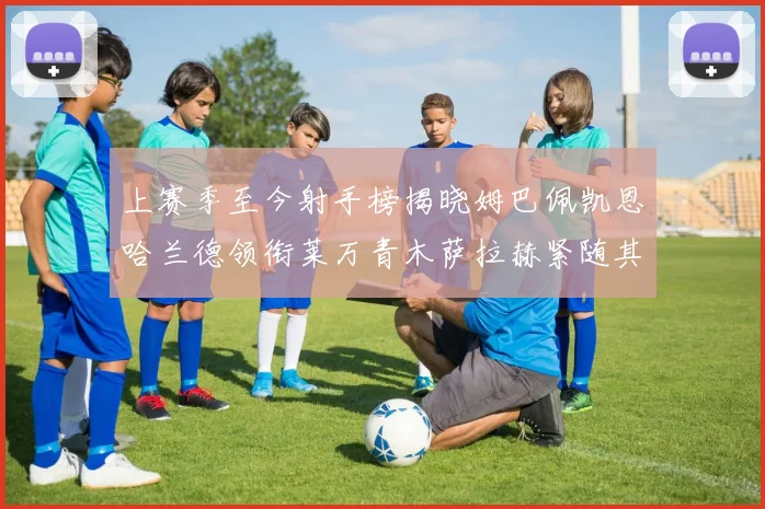 上赛季至今射手榜揭晓姆巴佩凯恩哈兰德领衔莱万青木萨拉赫紧随其后