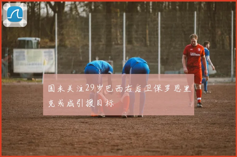 国米关注29岁巴西右后卫保罗恩里克或成引援目标
