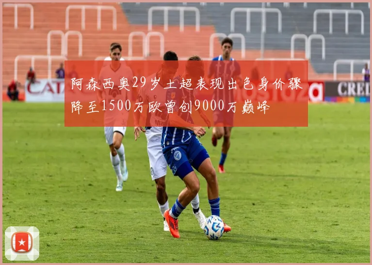 阿森西奥29岁土超表现出色身价骤降至1500万欧曾创9000万巅峰