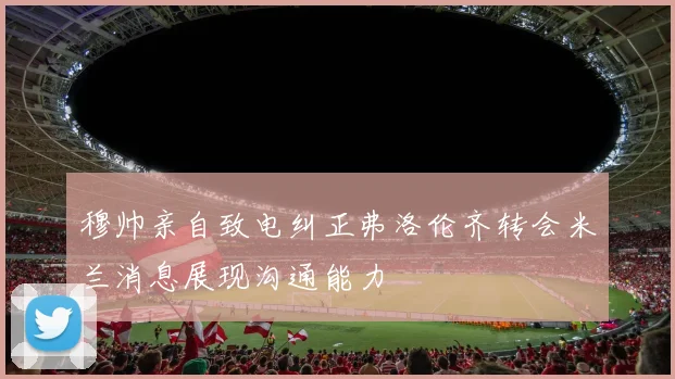 穆帅亲自致电纠正弗洛伦齐转会米兰消息展现沟通能力