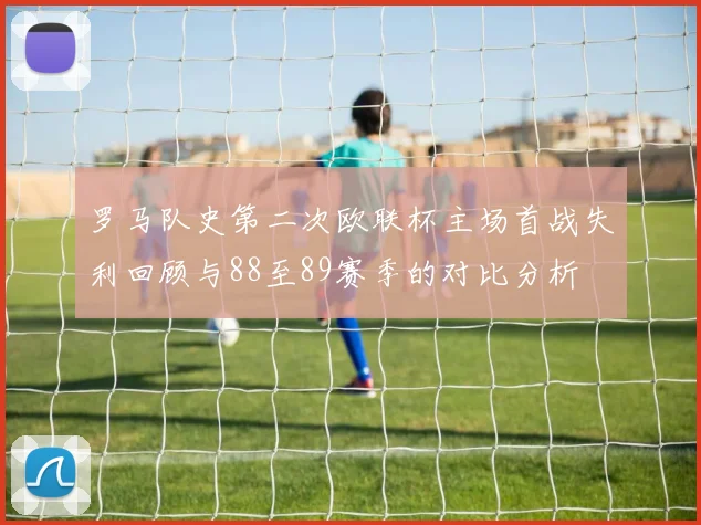 罗马队史第二次欧联杯主场首战失利回顾与88至89赛季的对比分析