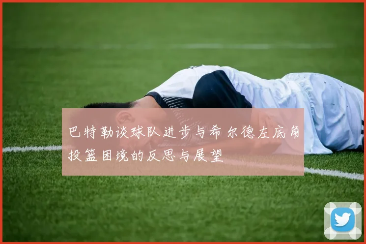 巴特勒谈球队进步与希尔德左底角投篮困境的反思与展望