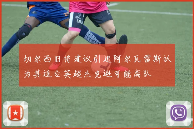 切尔西旧将建议引进阿尔瓦雷斯认为其适合英超杰克逊可能离队