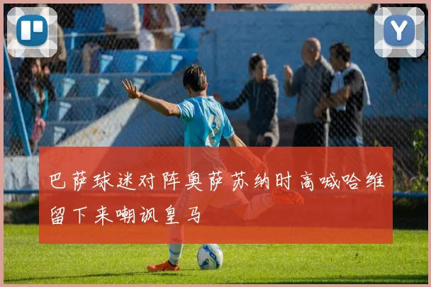 巴萨球迷对阵奥萨苏纳时高喊哈维留下来嘲讽皇马