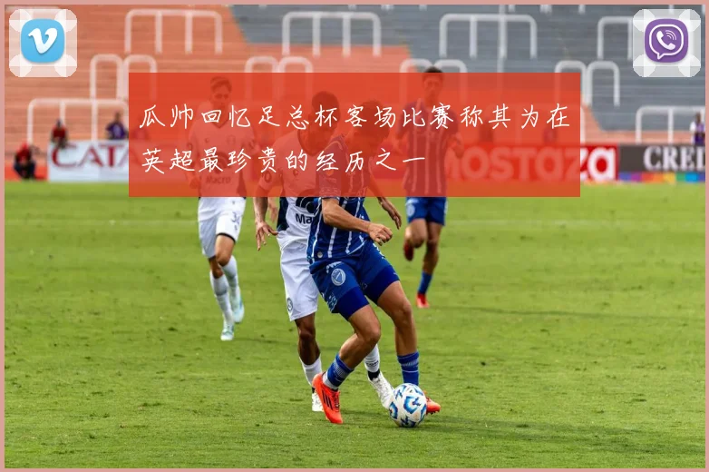 瓜帅回忆足总杯客场比赛称其为在英超最珍贵的经历之一