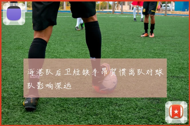 海港队后卫短缺李昂贺惯离队对球队影响深远