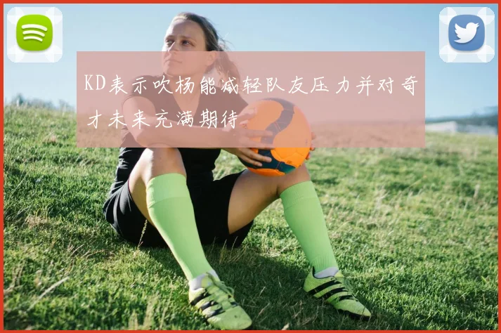 KD表示吹杨能减轻队友压力并对奇才未来充满期待