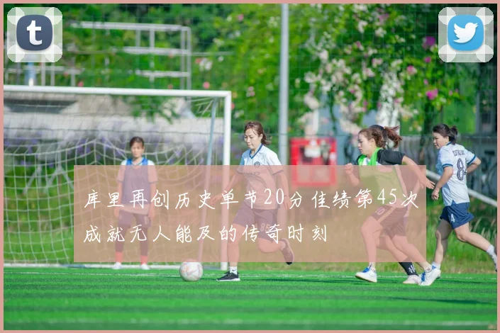 库里再创历史单节20分佳绩第45次成就无人能及的传奇时刻