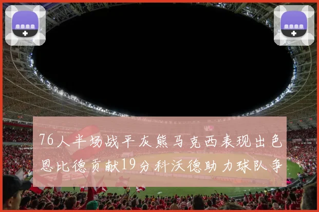 76人半场战平灰熊马克西表现出色恩比德贡献19分科沃德助力球队争胜