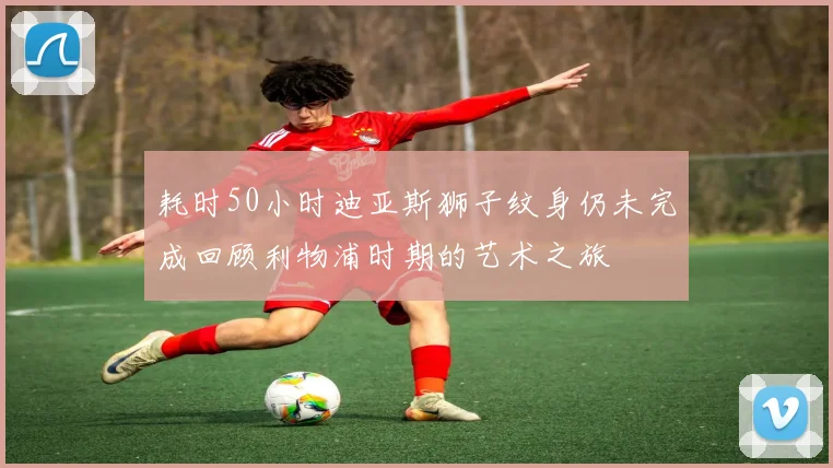 耗时50小时迪亚斯狮子纹身仍未完成回顾利物浦时期的艺术之旅