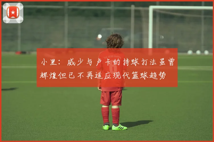 小里：威少与卢卡的持球打法虽曾辉煌但已不再适应现代篮球趋势