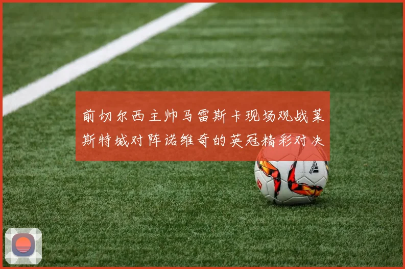 前切尔西主帅马雷斯卡现场观战莱斯特城对阵诺维奇的英冠精彩对决