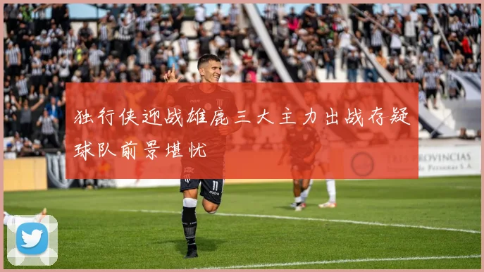 独行侠迎战雄鹿三大主力出战存疑球队前景堪忧