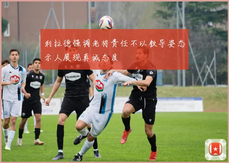 利拉德强调老将责任不以教导姿态示人展现真诚态度